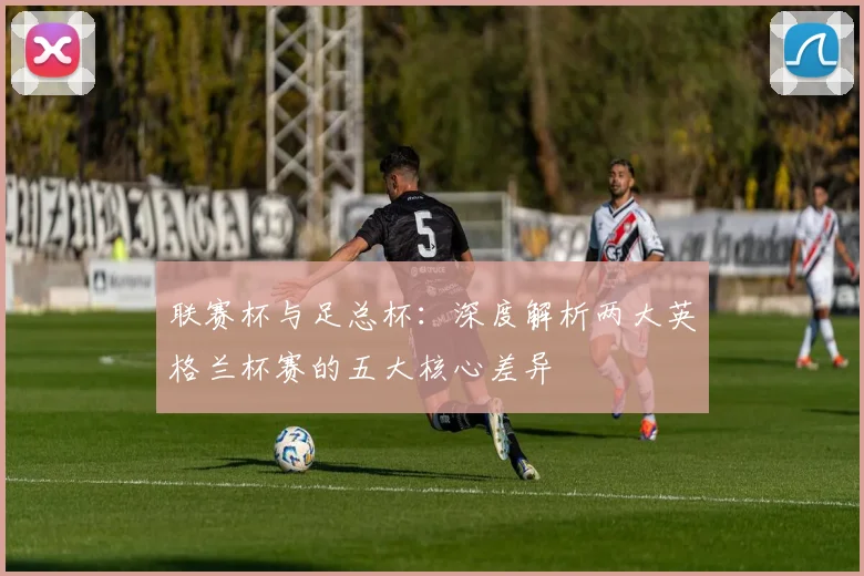 联赛杯与足总杯：深度解析两大英格兰杯赛的五大核心差异