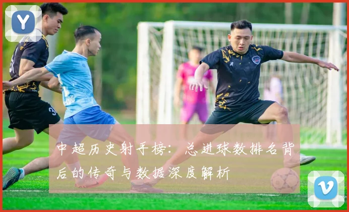 中超历史射手榜:总进球数排名背后的传奇与数据深度解析