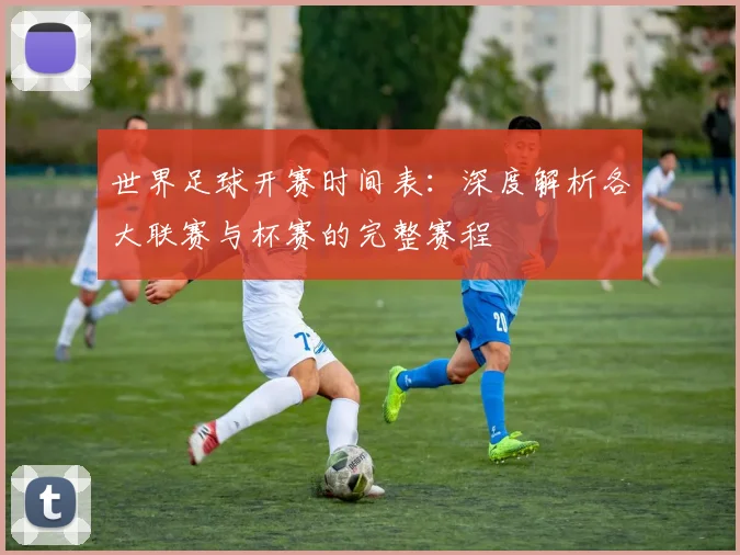 世界足球开赛时间表:深度解析各大联赛与杯赛的完整赛程