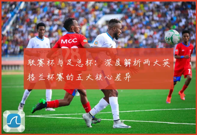 联赛杯与足总杯:深度解析两大英格兰杯赛的五大核心差异