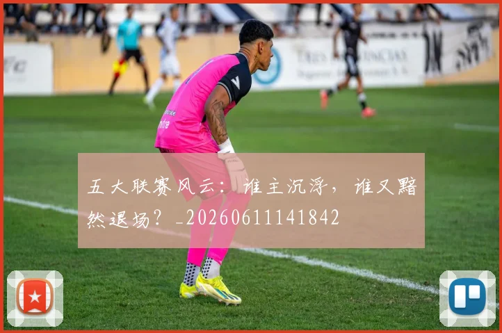 五大联赛风云:谁主沉浮,谁又黯然退场?_20260611141842