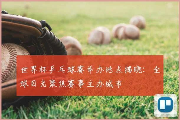 世界杯乒乓球赛举办地点揭晓:全球目光聚焦赛事主办城市