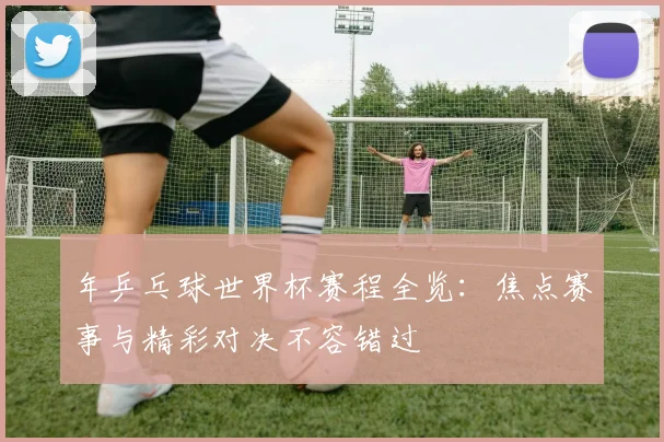 年乒乓球世界杯赛程全览:焦点赛事与精彩对决不容错过