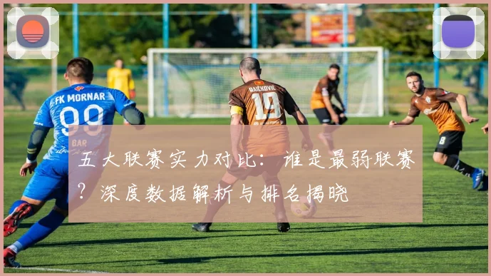 五大联赛实力对比：谁是最弱联赛？深度数据解析与排名揭晓
