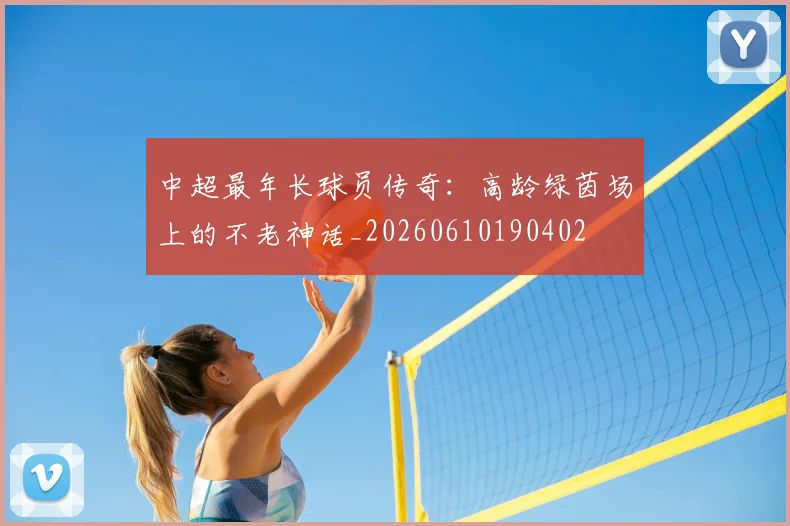 中超最年长球员传奇:高龄绿茵场上的不老神话_20260610190402