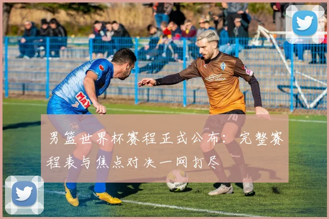 男篮世界杯赛程正式公布：完整赛程表与焦点对决一网打尽