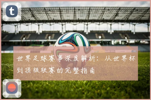 世界足球赛事深度解析：从世界杯到顶级联赛的完整指南
