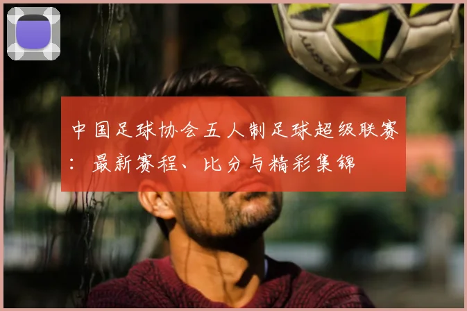 中国足球协会五人制足球超级联赛：最新赛程、比分与精彩集锦