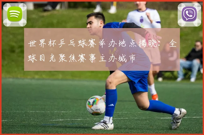 世界杯乒乓球赛举办地点揭晓:全球目光聚焦赛事主办城市