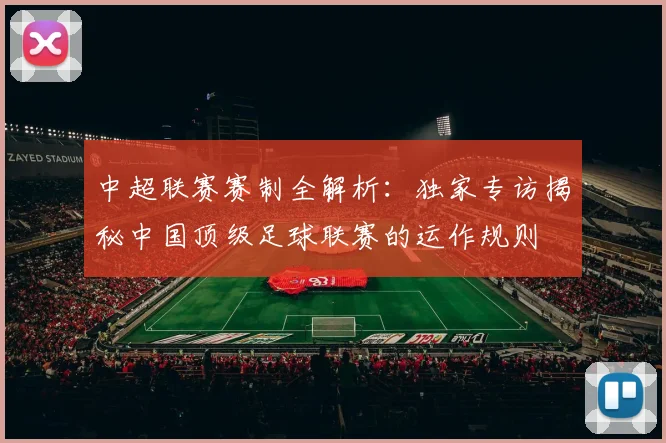 中超联赛赛制全解析：独家专访揭秘中国顶级足球联赛的运作规则